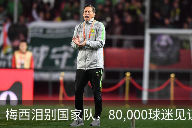 梅西泪别国家队，80,000球迷见证辉煌收官