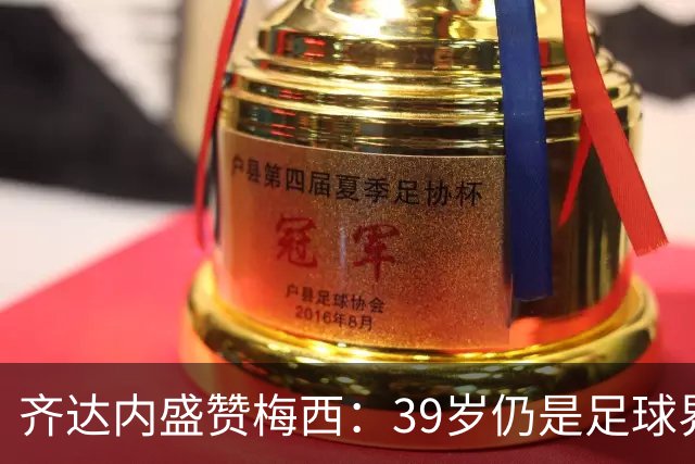 齐达内盛赞梅西：39岁仍是足球界的无敌王者